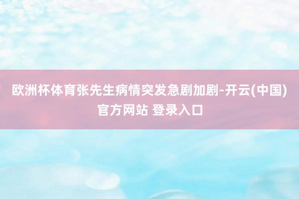 欧洲杯体育张先生病情突发急剧加剧-开云(中国)官方网站 登录入口